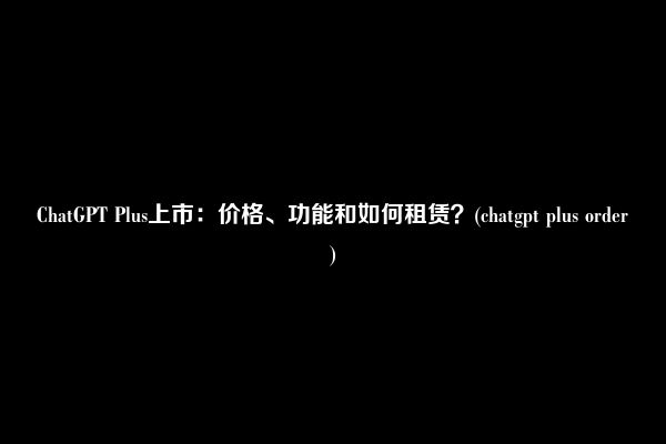 ChatGPT Plus上市：价格、功能和如何租赁？(chatgpt plus order)