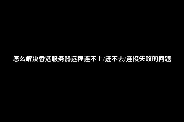 怎么解决香港服务器远程连不上/进不去/连接失败的问题