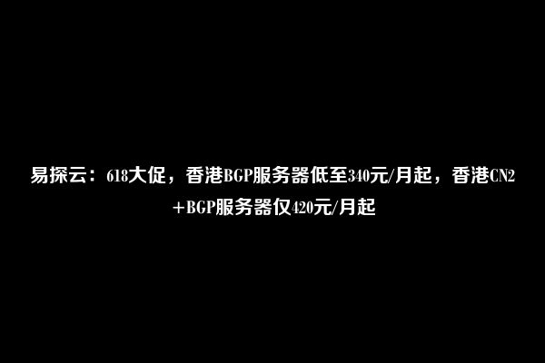 易探云：618大促，香港BGP服务器低至340元/月起，香港CN2+BGP服务器仅420元/月起