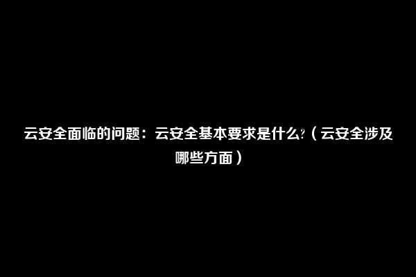 云安全面临的问题：云安全基本要求是什么?（云安全涉及哪些方面）