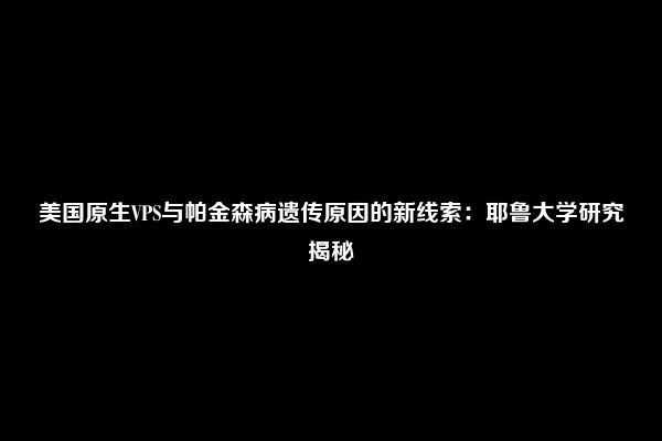 美国原生VPS与帕金森病遗传原因的新线索：耶鲁大学研究揭秘