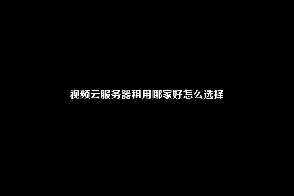 视频云服务器租用哪家好怎么选择