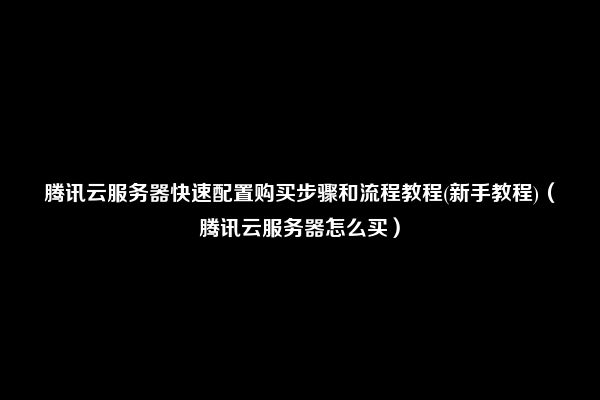 腾讯云服务器快速配置购买步骤和流程教程(新手教程)（腾讯云服务器怎么买）