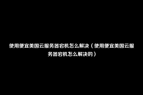 使用便宜美国云服务器宕机怎么解决（使用便宜美国云服务器宕机怎么解决的）