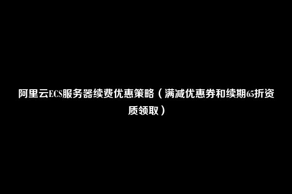 阿里云ECS服务器续费优惠策略（满减优惠券和续期65折资质领取）