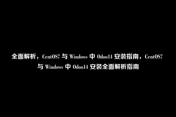 全面解析，CentOS7 与 Windows 中 Odoo14 安装指南，CentOS7 与 Windows 中 Odoo14 安装全面解析指南