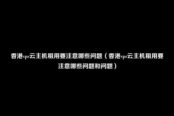 香港vps云主机租用要注意哪些问题（香港vps云主机租用要注意哪些问题和问题）