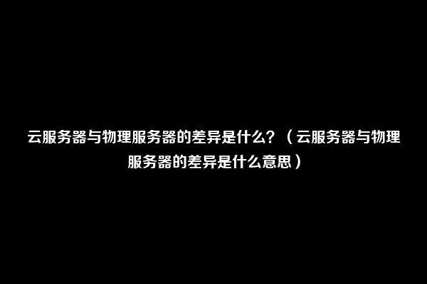 云服务器与物理服务器的差异是什么？（云服务器与物理服务器的差异是什么意思）
