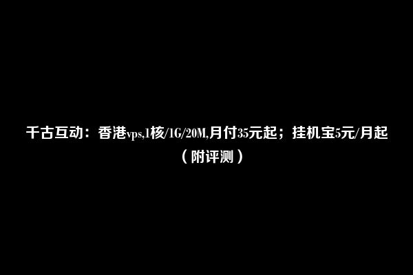 千古互动：香港vps,1核/1G/20M,月付35元起；挂机宝5元/月起（附评测）