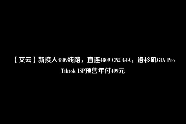 【艾云】新接入4809线路，直连4809 CN2 GIA，洛杉矶GIA Pro Tiktok ISP预售年付499元