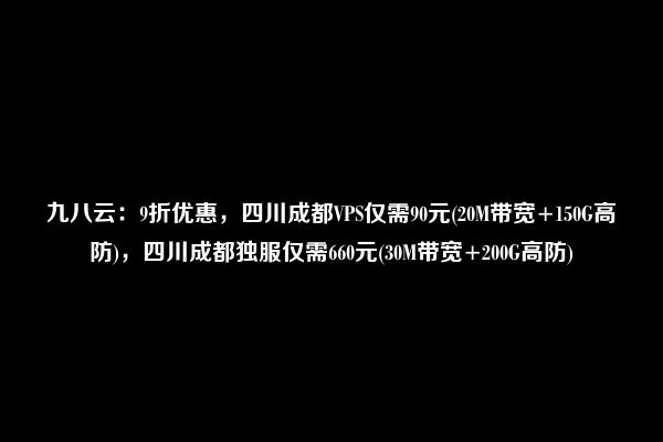 九八云：9折优惠，四川成都VPS仅需90元(20M带宽+150G高防)，四川成都独服仅需660元(30M带宽+200G高防)