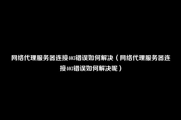 网络代理服务器连接403错误如何解决（网络代理服务器连接403错误如何解决呢）