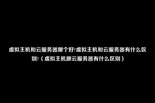 虚拟主机和云服务器哪个好?虚拟主机和云服务器有什么区别?（虚拟主机跟云服务器有什么区别）