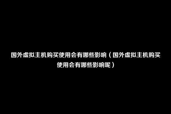 国外虚拟主机购买使用会有哪些影响（国外虚拟主机购买使用会有哪些影响呢）