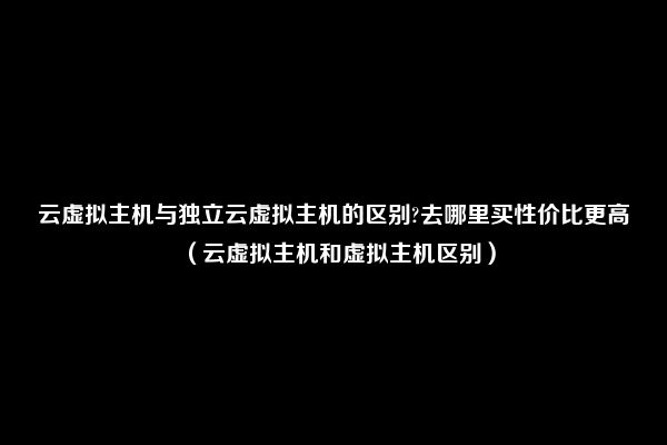 云虚拟主机与独立云虚拟主机的区别?去哪里买性价比更高（云虚拟主机和虚拟主机区别）