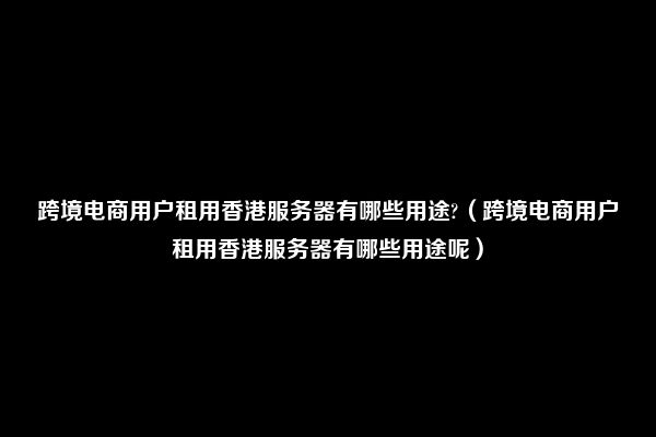 跨境电商用户租用香港服务器有哪些用途?（跨境电商用户租用香港服务器有哪些用途呢）