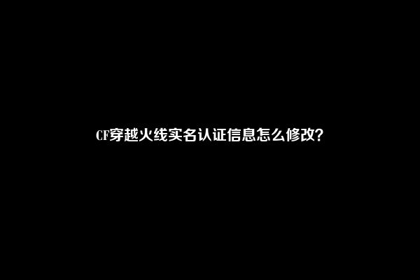 CF穿越火线实名认证信息怎么修改？