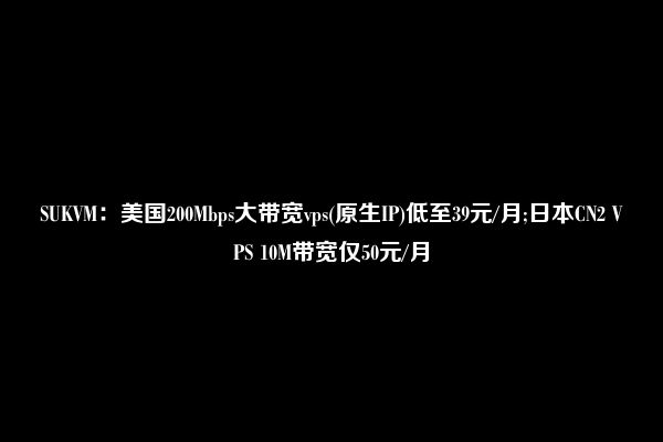 SUKVM：美国200Mbps大带宽vps(原生IP)低至39元/月;日本CN2 VPS 10M带宽仅50元/月