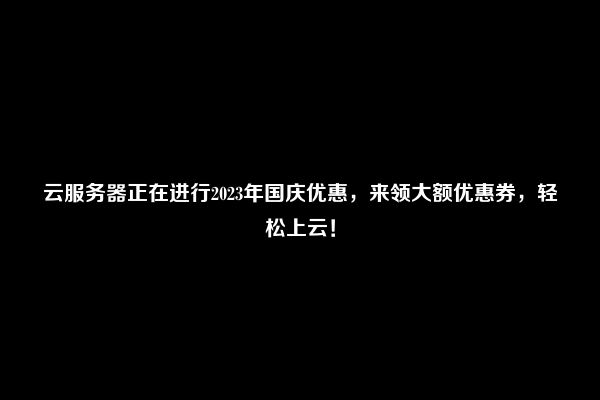 云服务器正在进行2023年国庆优惠，来领大额优惠券，轻松上云！