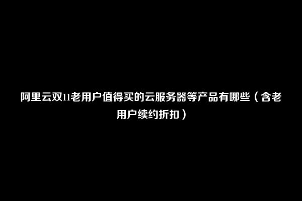 阿里云双11老用户值得买的云服务器等产品有哪些（含老用户续约折扣）