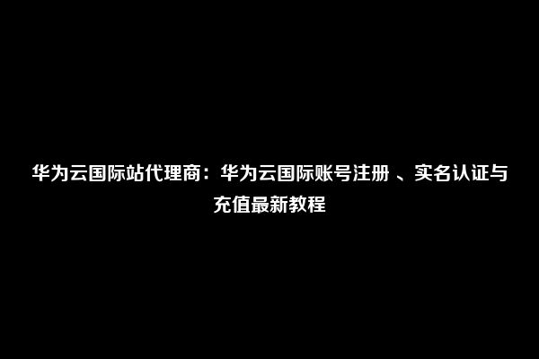 华为云国际站代理商：华为云国际账号注册 、实名认证与充值最新教程