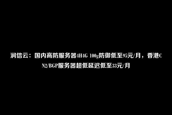 润信云：国内高防服务器4H4G 100g防御低至95元/月，香港CN2/BGP服务器超低延迟低至33元/月