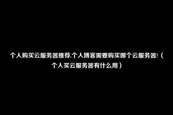 个人购买云服务器推荐,个人博客需要购买哪个云服务器?（个人买云服务器有什么用）