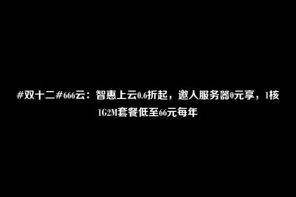 #双十二#666云：智惠上云0.6折起，邀人服务器0元享，1核1G2M套餐低至66元每年