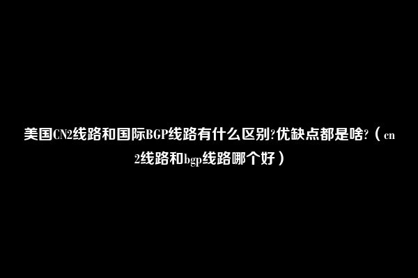 美国CN2线路和国际BGP线路有什么区别?优缺点都是啥?（cn2线路和bgp线路哪个好）