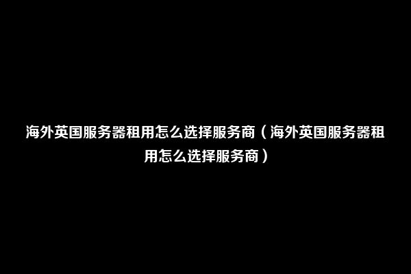 海外英国服务器租用怎么选择服务商（海外英国服务器租用怎么选择服务商）