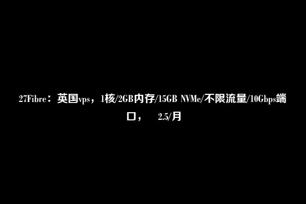 27Fibre：英国vps，1核/2GB内存/15GB NVMe/不限流量/10Gbps端口，£2.5/月