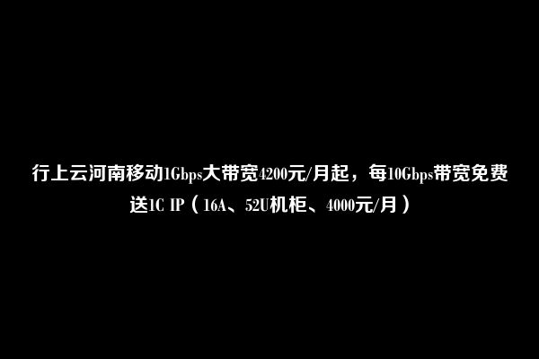 行上云河南移动1Gbps大带宽4200元/月起，每10Gbps带宽免费送1C IP（16A、52U机柜、4000元/月）