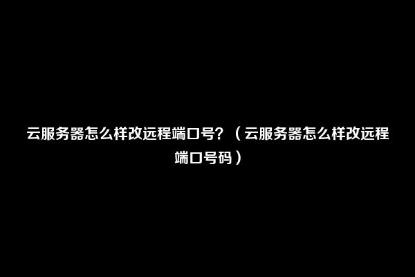 云服务器怎么样改远程端口号？（云服务器怎么样改远程端口号码）