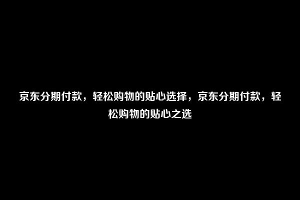 京东分期付款，轻松购物的贴心选择，京东分期付款，轻松购物的贴心之选