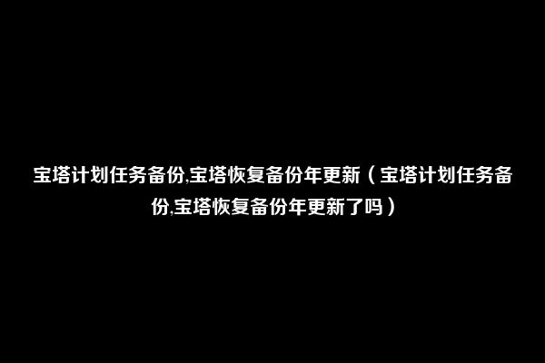 宝塔计划任务备份,宝塔恢复备份年更新（宝塔计划任务备份,宝塔恢复备份年更新了吗）