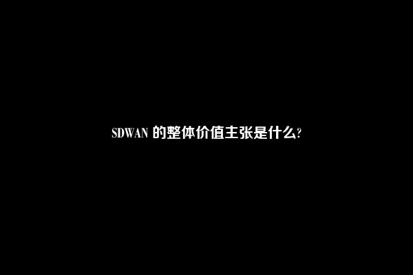 SDWAN 的整体价值主张是什么?