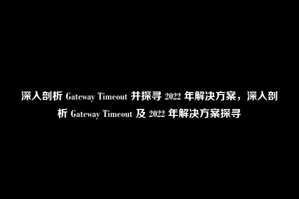 深入剖析 Gateway Timeout 并探寻 2022 年解决方案，深入剖析 Gateway Timeout 及 2022 年解决方案探寻