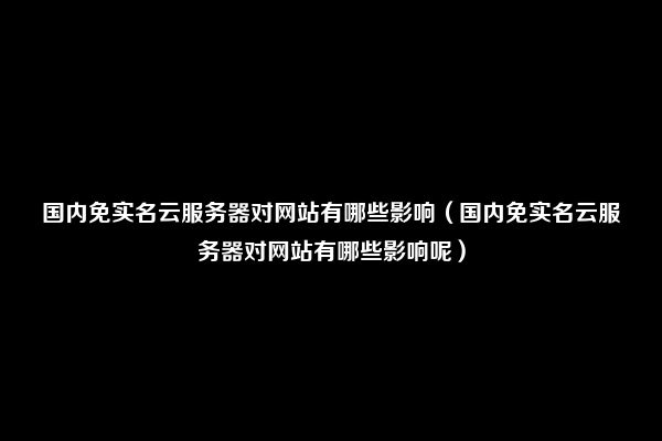 国内免实名云服务器对网站有哪些影响（国内免实名云服务器对网站有哪些影响呢）