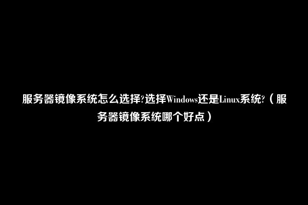 服务器镜像系统怎么选择?选择Windows还是Linux系统?（服务器镜像系统哪个好点）