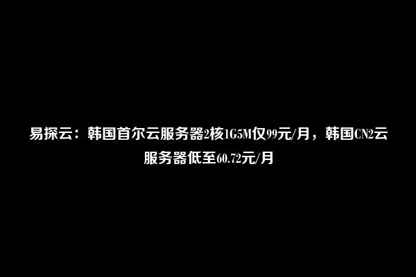 易探云：韩国首尔云服务器2核1G5M仅99元/月，韩国CN2云服务器低至60.72元/月