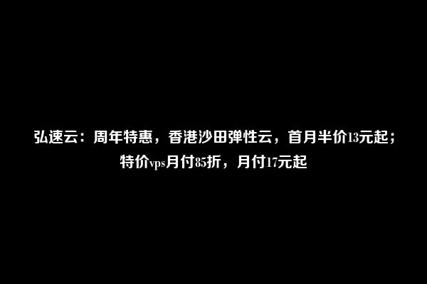 弘速云：周年特惠，香港沙田弹性云，首月半价13元起；特价vps月付85折，月付17元起