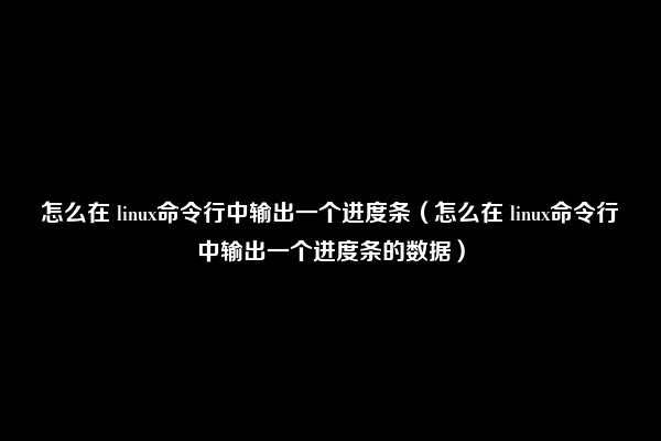 怎么在 linux命令行中输出一个进度条（怎么在 linux命令行中输出一个进度条的数据）