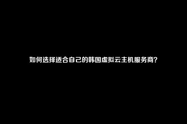 如何选择适合自己的韩国虚拟云主机服务商？