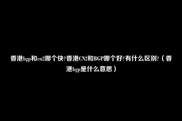 香港bgp和cn2哪个快?香港CN2和BGP哪个好?有什么区别?（香港bgp是什么意思）