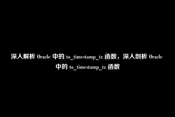 深入解析 Oracle 中的 to_timestamp_tz 函数，深入剖析 Oracle 中的 to_timestamp_tz 函数