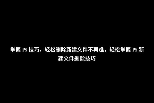 掌握 PS 技巧，轻松删除新建文件不再难，轻松掌握 PS 新建文件删除技巧