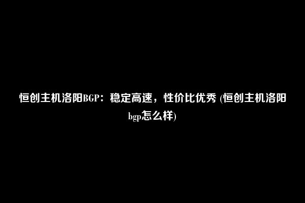 恒创主机洛阳BGP：稳定高速，性价比优秀 (恒创主机洛阳bgp怎么样)