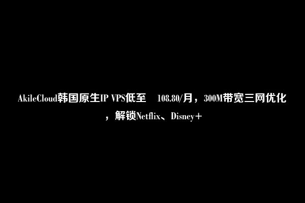 AkileCloud韩国原生IP VPS低至¥108.80/月，300M带宽三网优化，解锁Netflix、Disney+