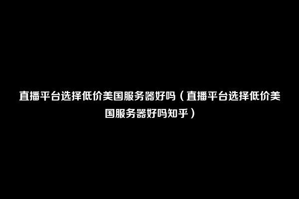 直播平台选择低价美国服务器好吗（直播平台选择低价美国服务器好吗知乎）