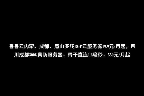 香香云内蒙、成都、眉山多线BGP云服务器19.9元/月起，四川成都300G高防服务器，骨干直连1.8毫秒，550元/月起